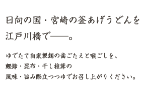 日向の国・宮崎の釜あげうどんを江戸川橋で———。
    	ゆでたて自家製麺の歯ごたえと喉ごしを、鰹節・昆布・干し椎茸の風味・旨み際立つつゆでお召し上がりください。